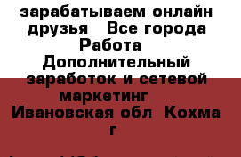 зарабатываем онлайн друзья - Все города Работа » Дополнительный заработок и сетевой маркетинг   . Ивановская обл.,Кохма г.